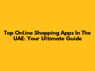 Top Online Shopping Apps In The UAE: Your Ultimate Guide