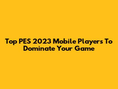 Top PES 2023 Mobile Players To Dominate Your Game