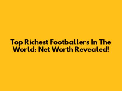 Top Richest Footballers In The World: Net Worth Revealed!