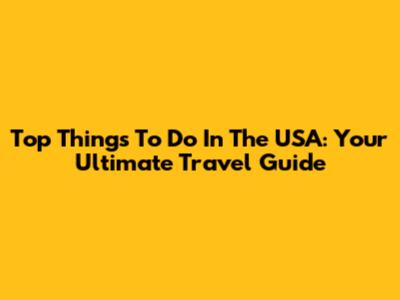 Top Things To Do In The USA: Your Ultimate Travel Guide