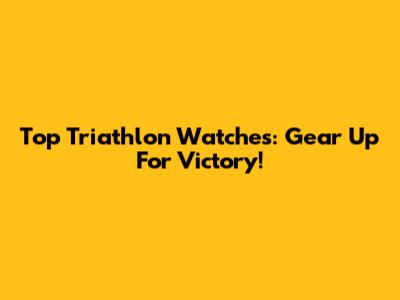Top Triathlon Watches: Gear Up For Victory!