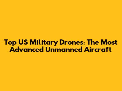 Top US Military Drones: The Most Advanced Unmanned Aircraft