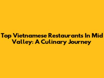 Top Vietnamese Restaurants In Mid Valley: A Culinary Journey