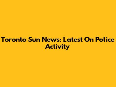 Toronto Sun News: Latest On Police Activity