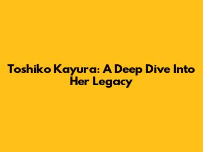Toshiko Kayura: A Deep Dive Into Her Legacy