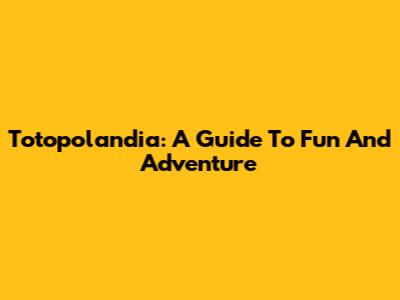 Totopolandia: A Guide To Fun And Adventure