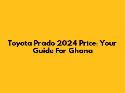 Toyota Prado 2024 Price: Your Guide For Ghana
