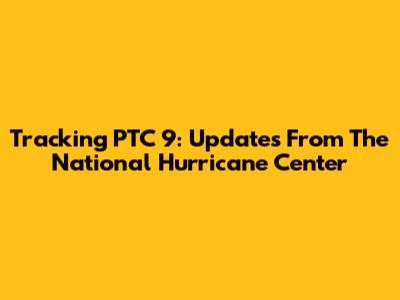 Tracking PTC 9: Updates From The National Hurricane Center