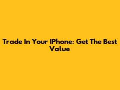 Trade In Your IPhone: Get The Best Value