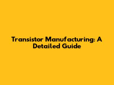Transistor Manufacturing: A Detailed Guide