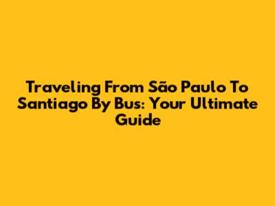 Traveling From São Paulo To Santiago By Bus: Your Ultimate Guide