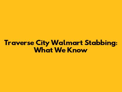 Traverse City Walmart Stabbing: What We Know