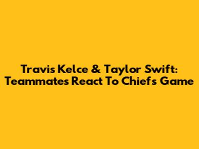Travis Kelce & Taylor Swift: Teammates React To Chiefs Game