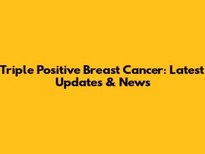 Triple Positive Breast Cancer: Latest Updates & News