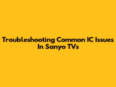 Troubleshooting Common IC Issues In Sanyo TVs