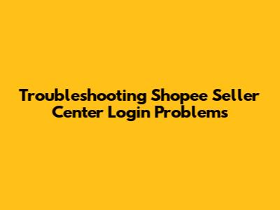 Troubleshooting Shopee Seller Center Login Problems