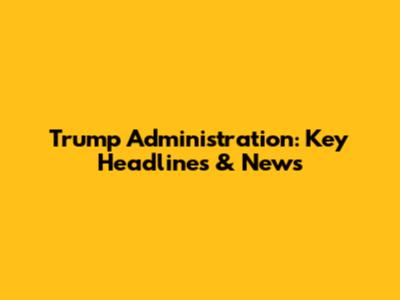 Trump Administration: Key Headlines & News