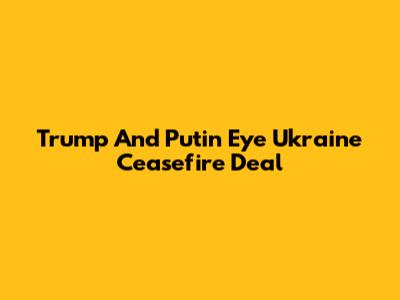 Trump And Putin Eye Ukraine Ceasefire Deal