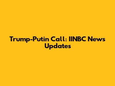 Trump-Putin Call: IINBC News Updates