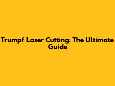 Trumpf Laser Cutting: The Ultimate Guide