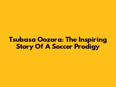 Tsubasa Oozora: The Inspiring Story Of A Soccer Prodigy