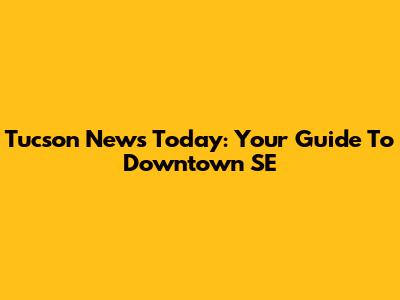 Tucson News Today: Your Guide To Downtown SE