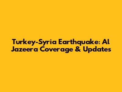 Turkey-Syria Earthquake: Al Jazeera Coverage & Updates