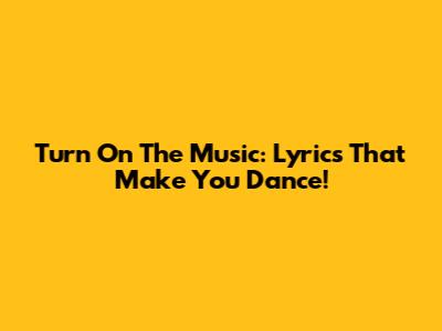 Turn On The Music: Lyrics That Make You Dance!