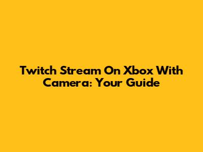 Twitch Stream On Xbox With Camera: Your Guide