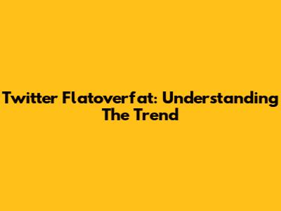 Twitter Flatoverfat: Understanding The Trend