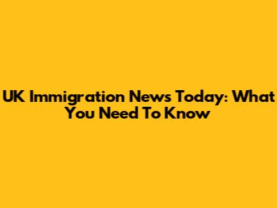 UK Immigration News Today: What You Need To Know