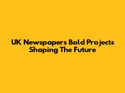UK Newspapers' Bold Projects Shaping The Future