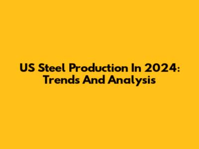 US Steel Production In 2024: Trends And Analysis