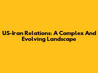 US-Iran Relations: A Complex And Evolving Landscape
