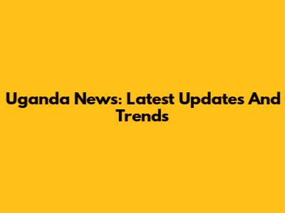 Uganda News: Latest Updates And Trends