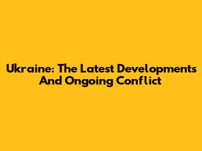Ukraine: The Latest Developments And Ongoing Conflict