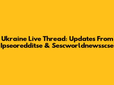 Ukraine Live Thread: Updates From Ipseoredditse & Sescworldnewsscse