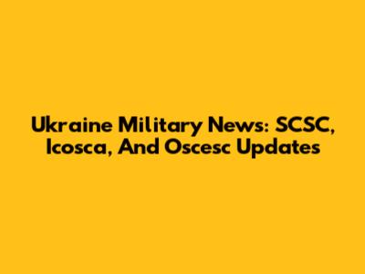 Ukraine Military News: SCSC, Icosca, And Oscesc Updates