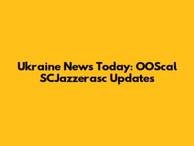 Ukraine News Today: OOScal SCJazzerasc Updates