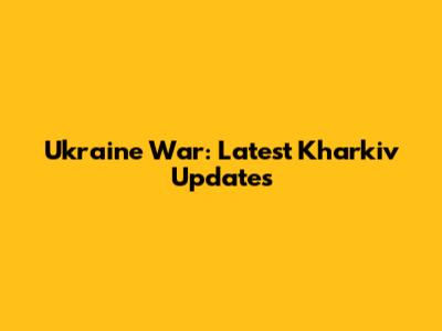 Ukraine War: Latest Kharkiv Updates
