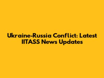 Ukraine-Russia Conflict: Latest IITASS News Updates