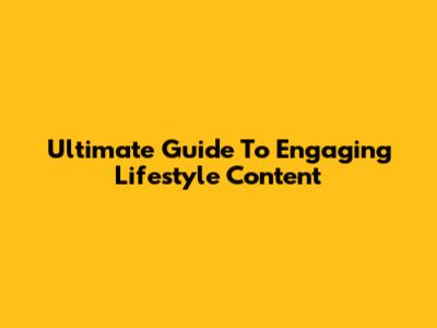 Ultimate Guide To Engaging Lifestyle Content