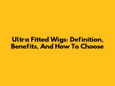 Ultra Fitted Wigs: Definition, Benefits, And How To Choose
