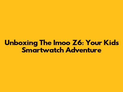 Unboxing The Imoo Z6: Your Kid's Smartwatch Adventure
