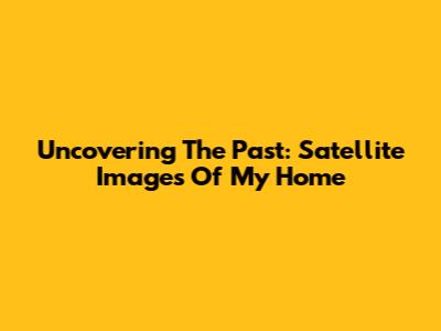 Uncovering The Past: Satellite Images Of My Home