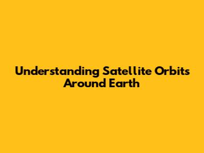 Understanding Satellite Orbits Around Earth