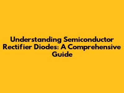 Understanding Semiconductor Rectifier Diodes: A Comprehensive Guide