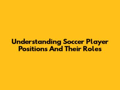 Understanding Soccer Player Positions And Their Roles