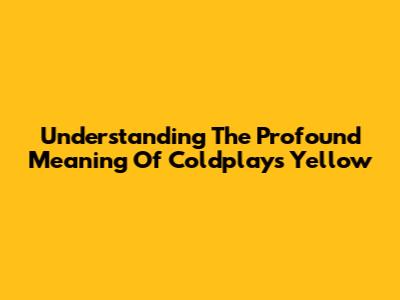 Understanding The Profound Meaning Of Coldplay's 'Yellow'
