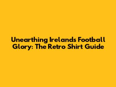 Unearthing Ireland's Football Glory: The Retro Shirt Guide